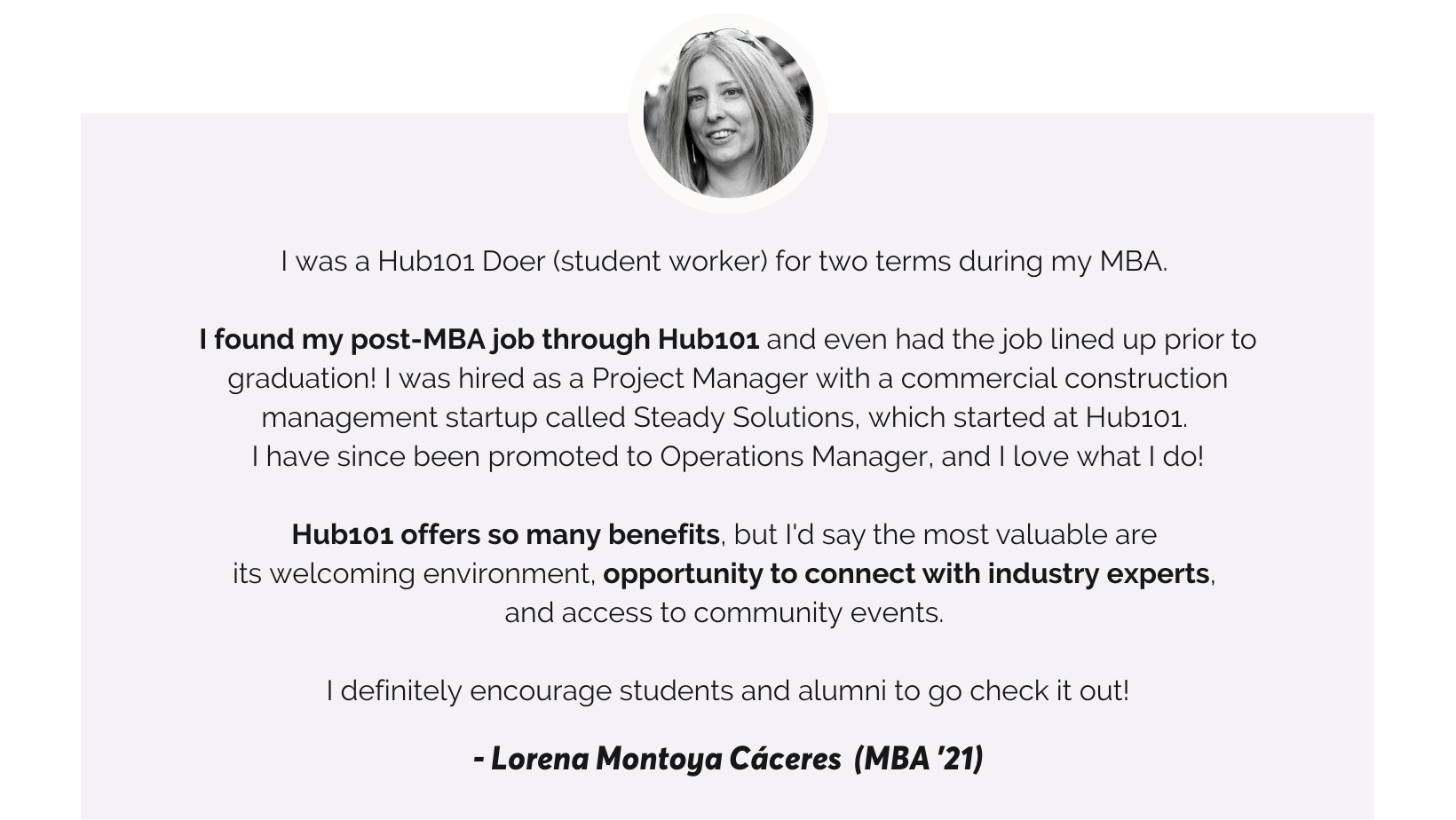 Hub101 Doer Testinomial I was a Hub101 Doer (student worker) for two terms during my MBA. I found my post-MBA job through Hub101 and even had the job lined up prior to graduation! I was hired as a Project Manager with a commercial construction management startup called Steady Solutions, which started at Hub101. I have since been promoted to Operations Manager, and I love what I do! Hub101 offers so many benefits, but I'd say the most valuable are its welcoming environment, opportunity to connect with industry experts, and access to community events. I definitely encourage students and alumni to go check it out!